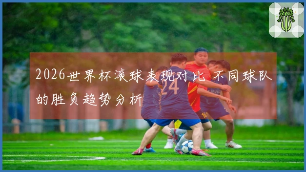 2026世界杯滚球表现对比 不同球队的胜负趋势分析