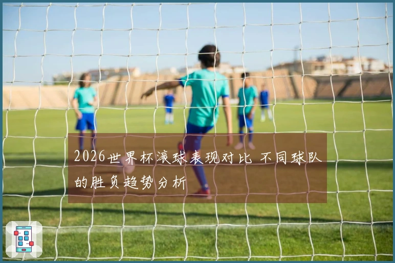 2026世界杯滚球表现对比 不同球队的胜负趋势分析