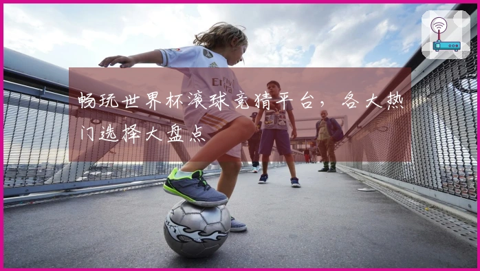 畅玩世界杯滚球竞猜平台，各大热门选择大盘点