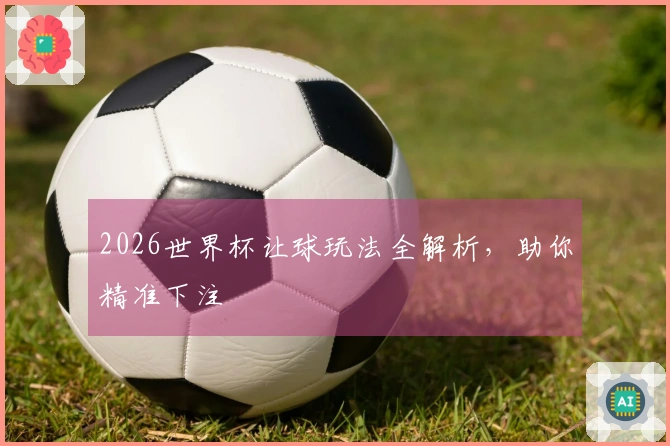 2026世界杯让球玩法全解析，助你精准下注