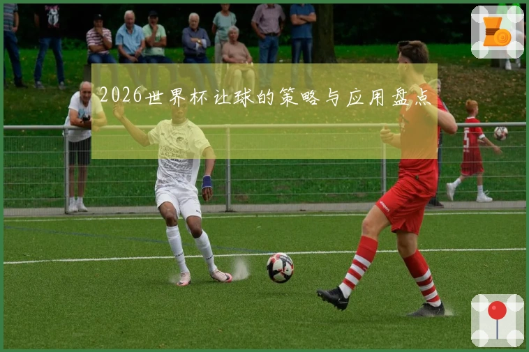 2026世界杯让球的策略与应用盘点